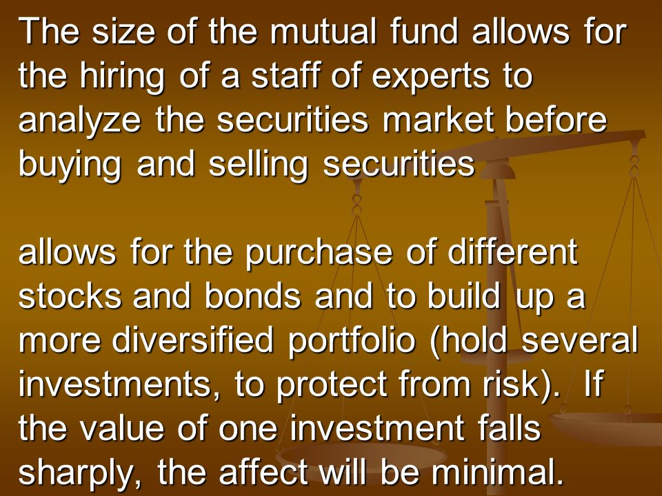 The size of the mutual fund allows for the hiring of a staff of experts to analyze the securities market before buying and selling securities allows for the purchase of different stocks and bonds and to build up a more diversified portfolio (hold several investments, to protect from risk).