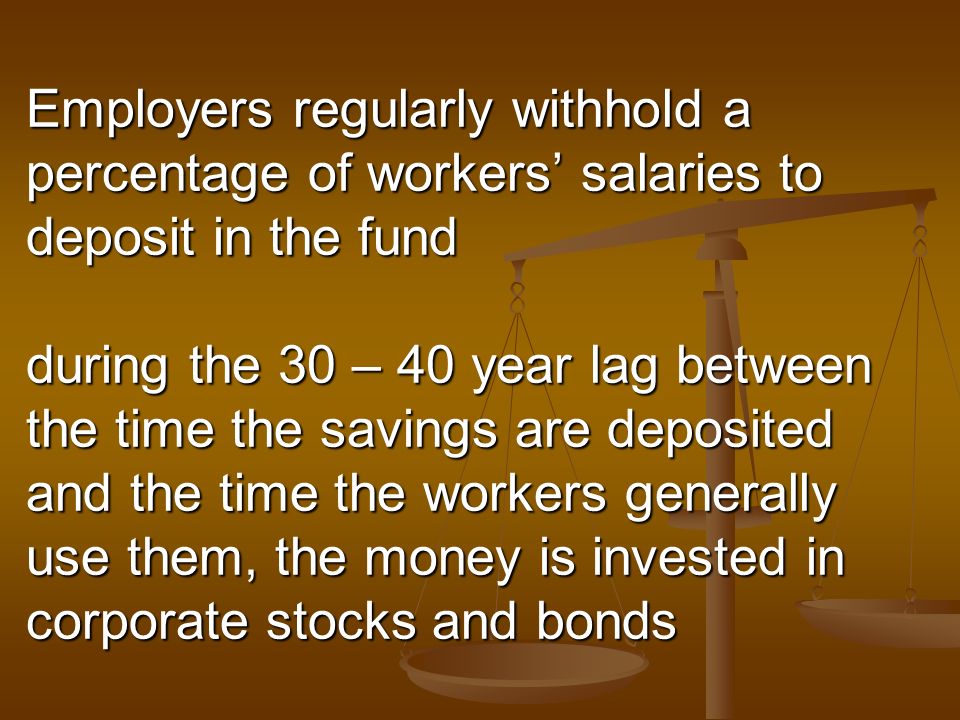 Employers regularly withhold a percentage of workers’ salaries to deposit in the fund during the 30 – 40 year lag between the time the savings are deposited and the time the workers generally use them, the money is invested in corporate stocks and bonds