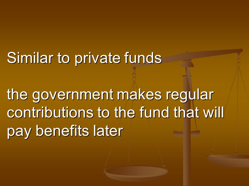 Similar to private funds the government makes regular contributions to the fund that will pay benefits later