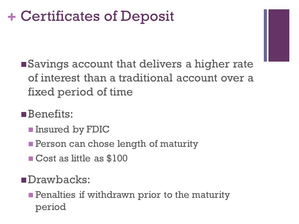 + Certificates of Deposit Savings account that delivers a higher rate of interest than a traditional account over a fixed period of time Benefits: Insured by FDIC Person can chose length of maturity Cost as little as $100 Drawbacks: Penalties if withdrawn prior to the maturity period