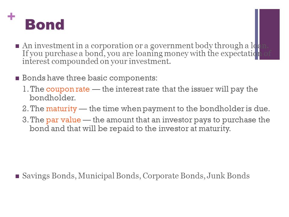 + Bond An investment in a corporation or a government body through a loan.