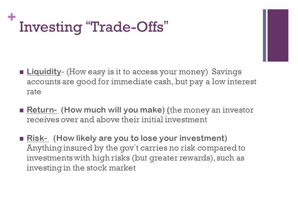 + Investing Trade-Offs Liquidity - (How easy is it to access your money) Savings accounts are good for immediate cash, but pay a low interest rate Return- (How much will you make) ( the money an investor receives over and above their initial investment Risk- (How likely are you to lose your investment) Anything insured by the gov’t carries no risk compared to investments with high risks (but greater rewards), such as investing in the stock market