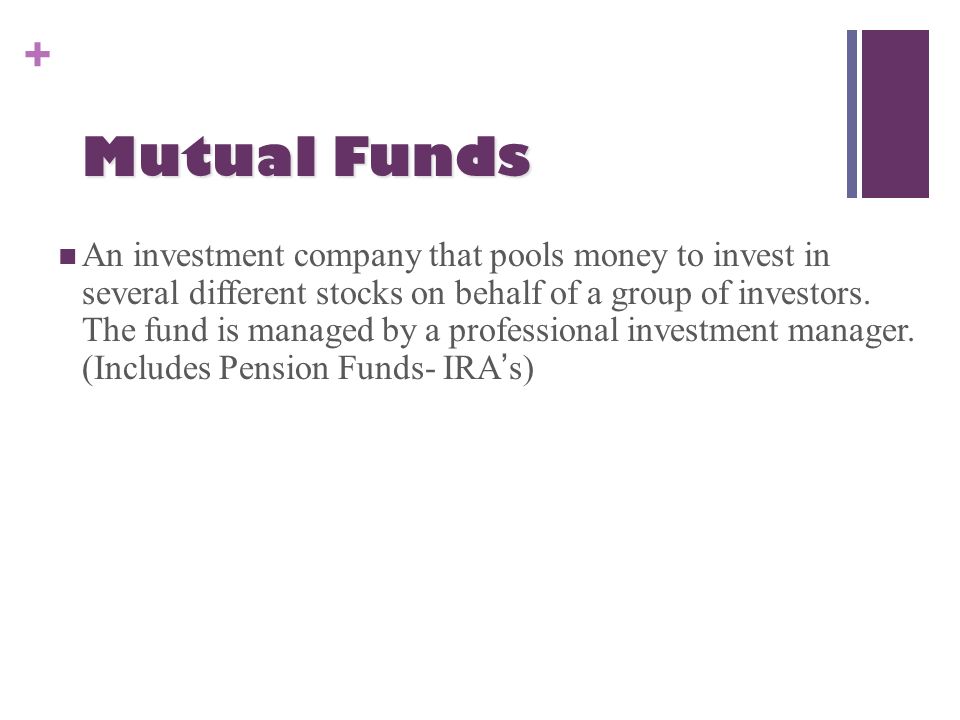 + Mutual Funds An investment company that pools money to invest in several different stocks on behalf of a group of investors.