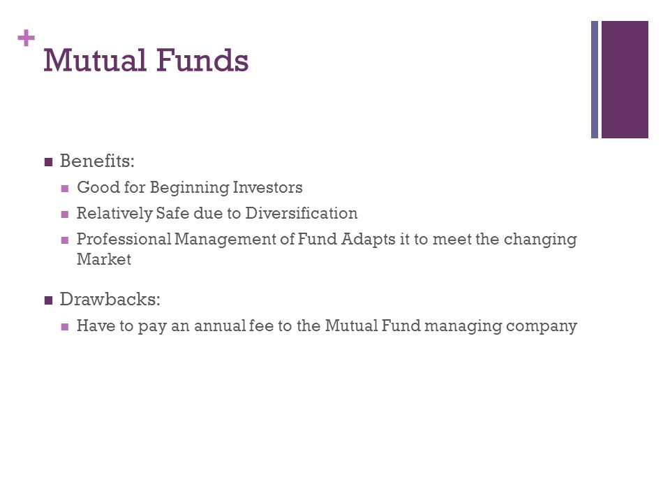 + Mutual Funds Benefits: Good for Beginning Investors Relatively Safe due to Diversification Professional Management of Fund Adapts it to meet the changing Market Drawbacks: Have to pay an annual fee to the Mutual Fund managing company