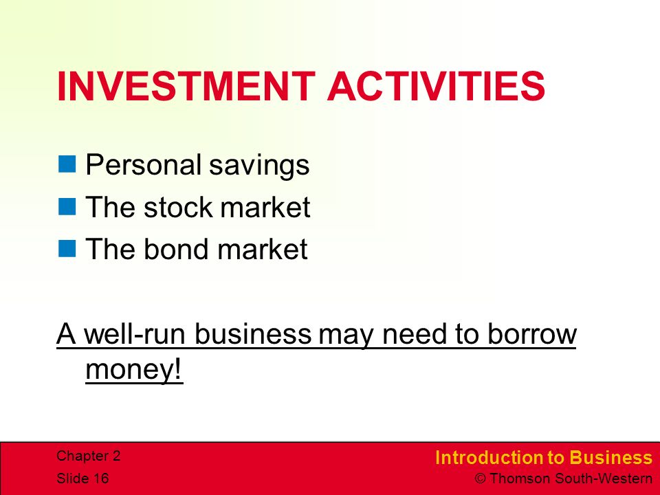 Introduction to Business © Thomson South-Western Chapter 2 Slide 16 INVESTMENT ACTIVITIES Personal savings The stock market The bond market A well-run business may need to borrow money!