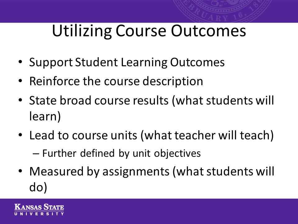 Utilizing Course Outcomes Support Student Learning Outcomes Reinforce the course description State broad course results (what students will learn) Lead to course units (what teacher will teach) – Further defined by unit objectives Measured by assignments (what students will do)