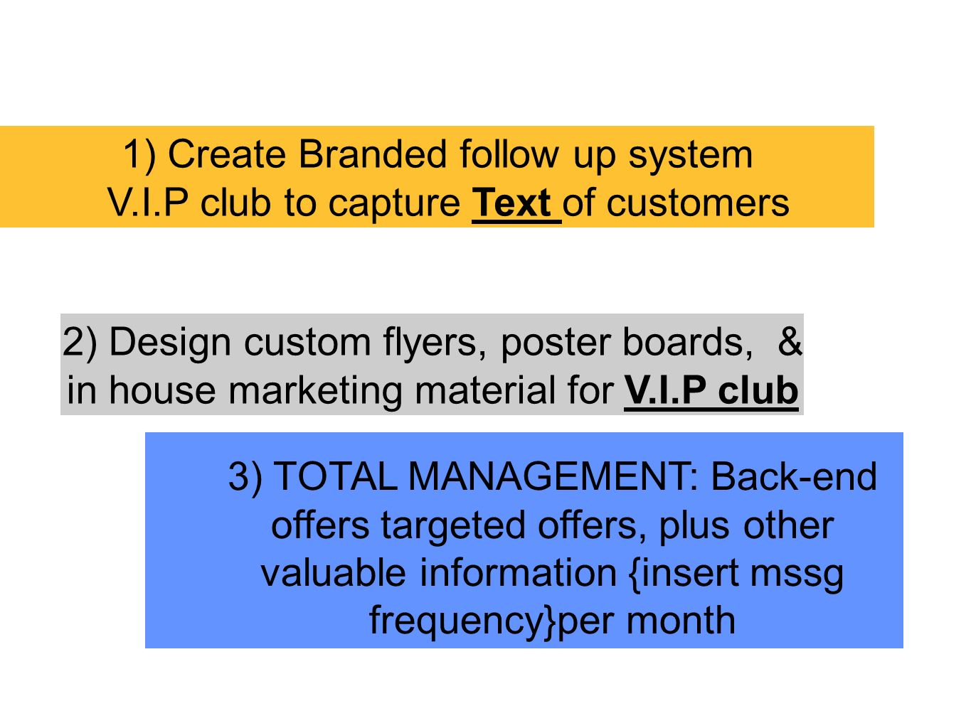 1) Create Branded follow up system V.I.P club to capture Text of customers 2) Design custom flyers, poster boards, & in house marketing material for V.I.P club 3) TOTAL MANAGEMENT: Back-end offers targeted offers, plus other valuable information {insert mssg frequency}per month