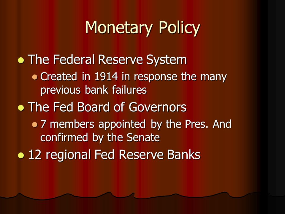 Monetary Policy The Federal Reserve System The Federal Reserve System Created in 1914 in response the many previous bank failures Created in 1914 in response the many previous bank failures The Fed Board of Governors The Fed Board of Governors 7 members appointed by the Pres.