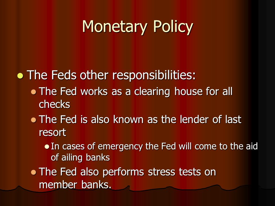 Monetary Policy The Feds other responsibilities: The Feds other responsibilities: The Fed works as a clearing house for all checks The Fed works as a clearing house for all checks The Fed is also known as the lender of last resort The Fed is also known as the lender of last resort In cases of emergency the Fed will come to the aid of ailing banks In cases of emergency the Fed will come to the aid of ailing banks The Fed also performs stress tests on member banks.