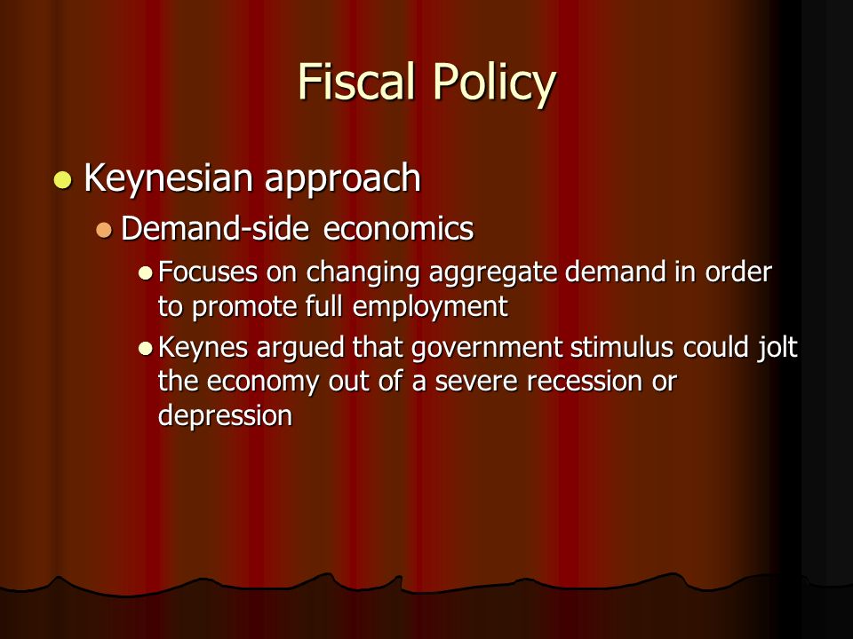 Fiscal Policy Keynesian approach Keynesian approach Demand-side economics Demand-side economics Focuses on changing aggregate demand in order to promote full employment Focuses on changing aggregate demand in order to promote full employment Keynes argued that government stimulus could jolt the economy out of a severe recession or depression Keynes argued that government stimulus could jolt the economy out of a severe recession or depression