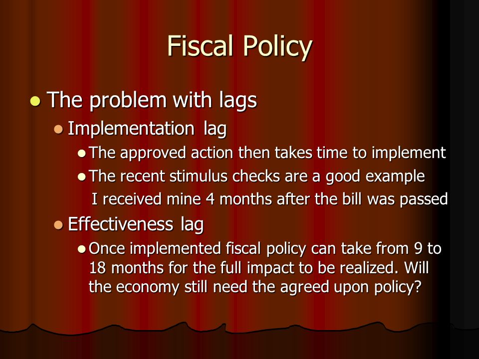 Fiscal Policy The problem with lags The problem with lags Implementation lag Implementation lag The approved action then takes time to implement The approved action then takes time to implement The recent stimulus checks are a good example The recent stimulus checks are a good example I received mine 4 months after the bill was passed I received mine 4 months after the bill was passed Effectiveness lag Effectiveness lag Once implemented fiscal policy can take from 9 to 18 months for the full impact to be realized.