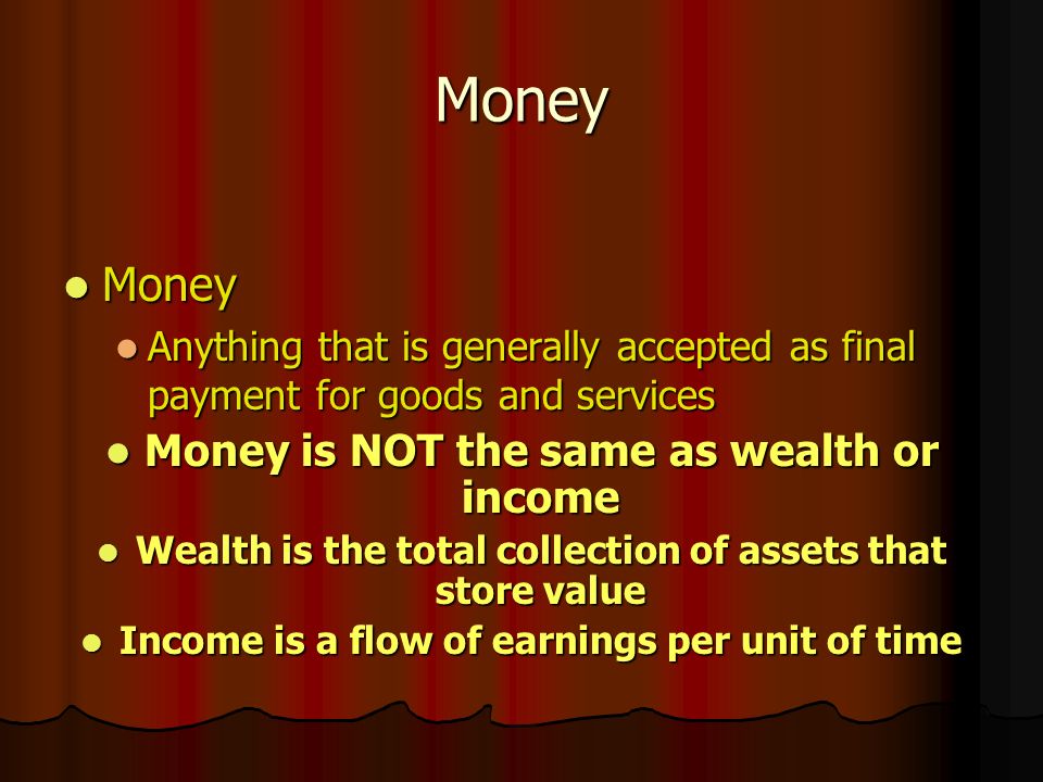 Money Money Money Anything that is generally accepted as final payment for goods and services Anything that is generally accepted as final payment for goods and services Money is NOT the same as wealth or income Money is NOT the same as wealth or income Wealth is the total collection of assets that store value Wealth is the total collection of assets that store value Income is a flow of earnings per unit of time Income is a flow of earnings per unit of time