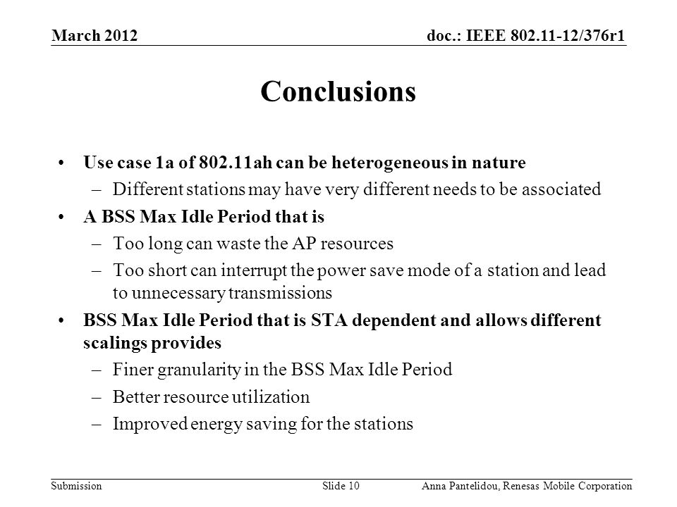 doc.: IEEE /376r1 Submission March 2012 Anna Pantelidou, Renesas Mobile CorporationSlide 10 Conclusions Use case 1a of ah can be heterogeneous in nature –Different stations may have very different needs to be associated A BSS Max Idle Period that is –Too long can waste the AP resources –Too short can interrupt the power save mode of a station and lead to unnecessary transmissions BSS Max Idle Period that is STA dependent and allows different scalings provides –Finer granularity in the BSS Max Idle Period –Better resource utilization –Improved energy saving for the stations