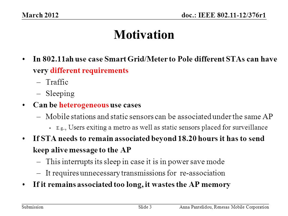 doc.: IEEE /376r1 Submission March 2012 Anna Pantelidou, Renesas Mobile CorporationSlide 3 Motivation In ah use case Smart Grid/Meter to Pole different STAs can have very different requirements –Traffic –Sleeping Can be heterogeneous use cases –Mobile stations and static sensors can be associated under the same AP E.g., Users exiting a metro as well as static sensors placed for surveillance If STA needs to remain associated beyond hours it has to send keep alive message to the AP –This interrupts its sleep in case it is in power save mode –It requires unnecessary transmissions for re-association If it remains associated too long, it wastes the AP memory