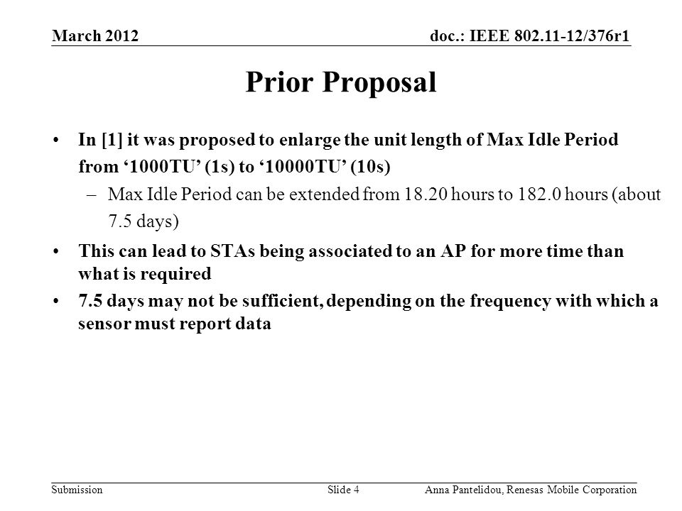 doc.: IEEE /376r1 Submission March 2012 Anna Pantelidou, Renesas Mobile CorporationSlide 4 Prior Proposal In [1] it was proposed to enlarge the unit length of Max Idle Period from ‘1000TU’ (1s) to ‘10000TU’ (10s) –Max Idle Period can be extended from hours to hours (about 7.5 days) This can lead to STAs being associated to an AP for more time than what is required 7.5 days may not be sufficient, depending on the frequency with which a sensor must report data
