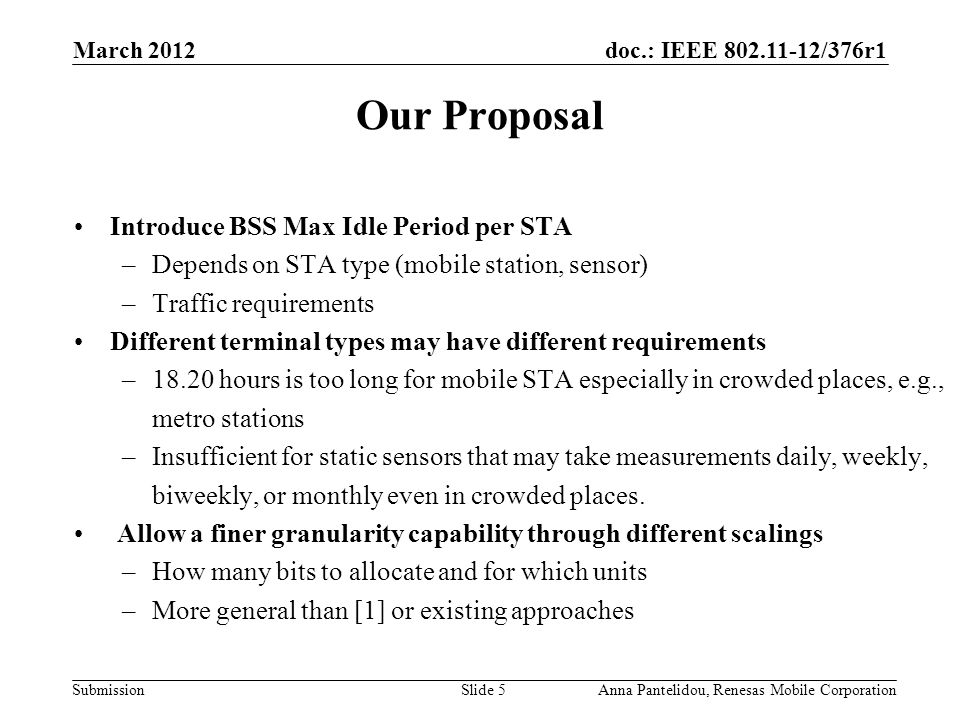 doc.: IEEE /376r1 Submission March 2012 Anna Pantelidou, Renesas Mobile CorporationSlide 5 Our Proposal Introduce BSS Max Idle Period per STA –Depends on STA type (mobile station, sensor) –Traffic requirements Different terminal types may have different requirements –18.20 hours is too long for mobile STA especially in crowded places, e.g., metro stations –Insufficient for static sensors that may take measurements daily, weekly, biweekly, or monthly even in crowded places.
