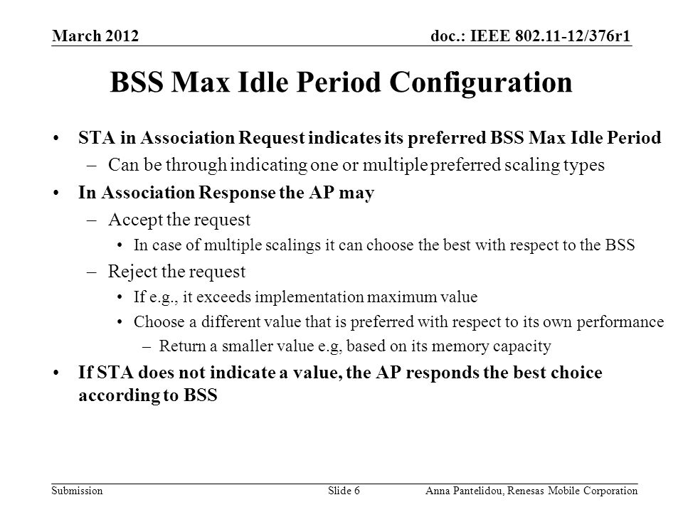 doc.: IEEE /376r1 Submission March 2012 Anna Pantelidou, Renesas Mobile CorporationSlide 6 BSS Max Idle Period Configuration STA in Association Request indicates its preferred BSS Max Idle Period –Can be through indicating one or multiple preferred scaling types In Association Response the AP may –Accept the request In case of multiple scalings it can choose the best with respect to the BSS –Reject the request If e.g., it exceeds implementation maximum value Choose a different value that is preferred with respect to its own performance –Return a smaller value e.g, based on its memory capacity If STA does not indicate a value, the AP responds the best choice according to BSS