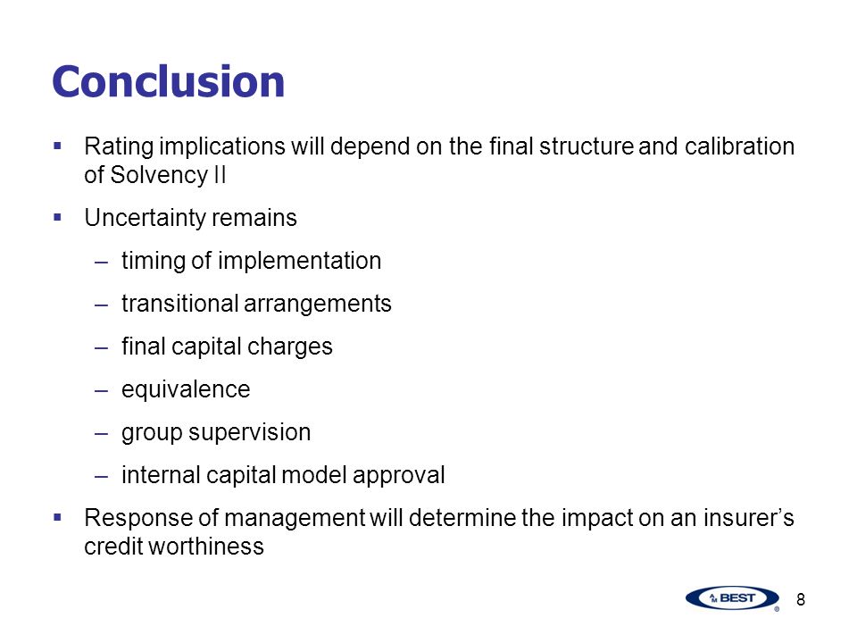 8 Conclusion  Rating implications will depend on the final structure and calibration of Solvency II  Uncertainty remains –timing of implementation –transitional arrangements –final capital charges –equivalence –group supervision –internal capital model approval  Response of management will determine the impact on an insurer’s credit worthiness
