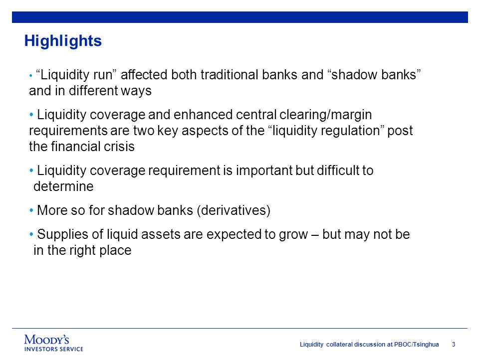 3Liquidity collateral discussion at PBOC/Tsinghua Highlights Liquidity run affected both traditional banks and shadow banks and in different ways Liquidity coverage and enhanced central clearing/margin requirements are two key aspects of the liquidity regulation post the financial crisis Liquidity coverage requirement is important but difficult to determine More so for shadow banks (derivatives) Supplies of liquid assets are expected to grow – but may not be in the right place