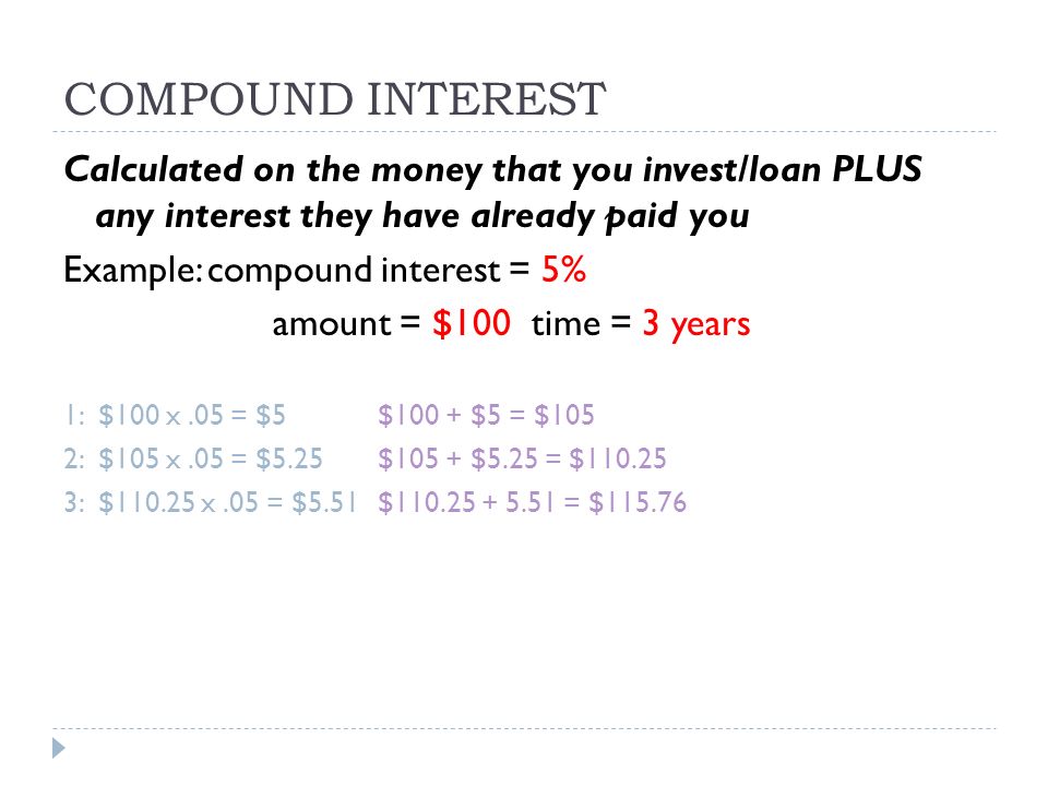 COMPOUND INTEREST Calculated on the money that you invest/loan PLUS any interest they have already paid you Example: compound interest = 5% amount = $100 time = 3 years 1: $100 x.05 = $5 $100 + $5 = $105 2: $105 x.05 = $5.25$105 + $5.25 = $ : $ x.05 = $5.51$ = $115.76