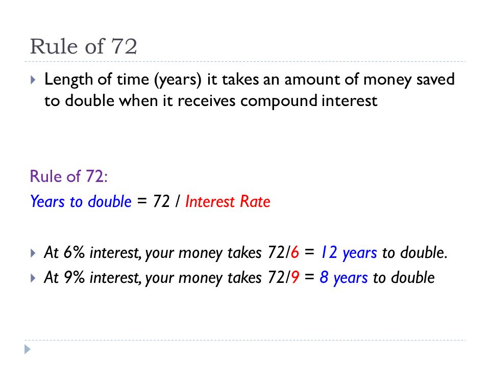 Rule of 72  Length of time (years) it takes an amount of money saved to double when it receives compound interest Rule of 72: Years to double = 72 / Interest Rate  At 6% interest, your money takes 72/6 = 12 years to double.