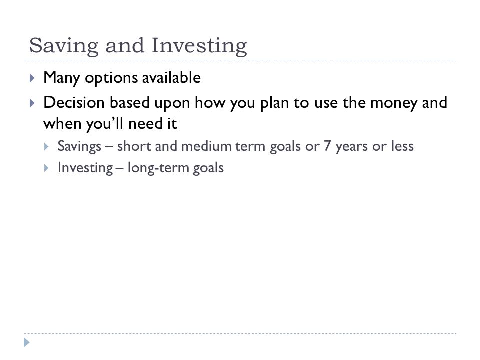 Saving and Investing  Many options available  Decision based upon how you plan to use the money and when you’ll need it  Savings – short and medium term goals or 7 years or less  Investing – long-term goals