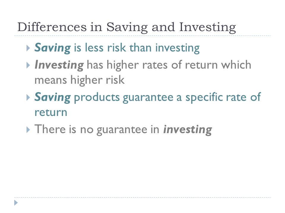 Differences in Saving and Investing  Saving is less risk than investing  Investing has higher rates of return which means higher risk  Saving products guarantee a specific rate of return  There is no guarantee in investing