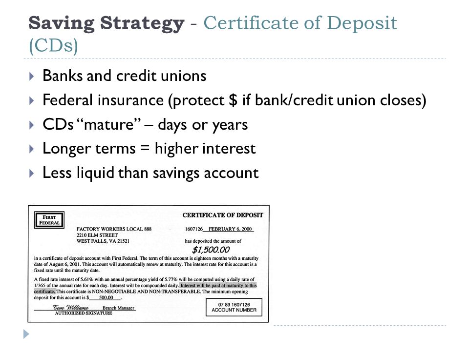 Saving Strategy - Certificate of Deposit (CDs)  Banks and credit unions  Federal insurance (protect $ if bank/credit union closes)  CDs mature – days or years  Longer terms = higher interest  Less liquid than savings account