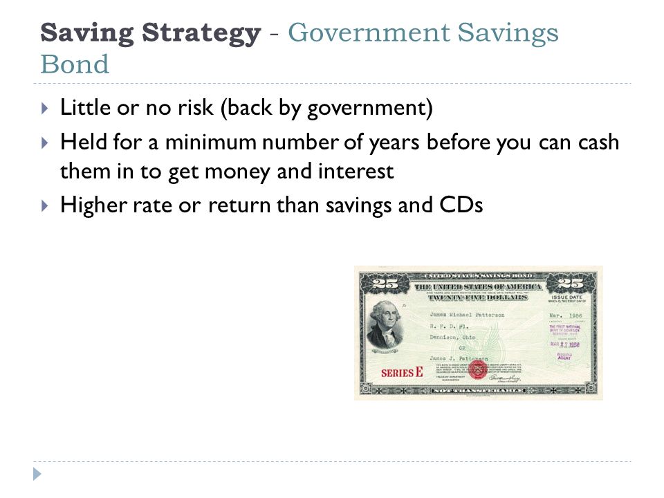Saving Strategy - Government Savings Bond  Little or no risk (back by government)  Held for a minimum number of years before you can cash them in to get money and interest  Higher rate or return than savings and CDs