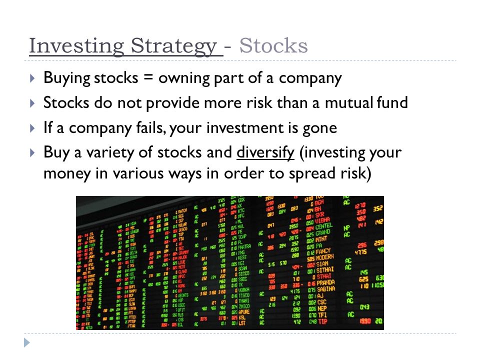 Investing Strategy - Stocks  Buying stocks = owning part of a company  Stocks do not provide more risk than a mutual fund  If a company fails, your investment is gone  Buy a variety of stocks and diversify (investing your money in various ways in order to spread risk)