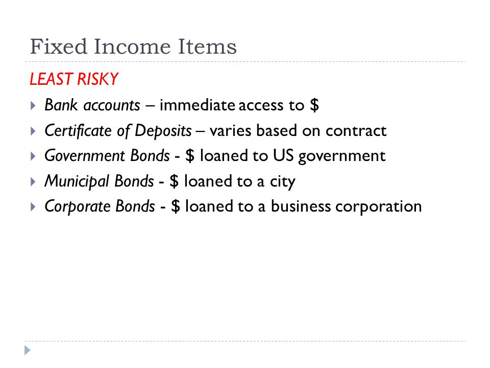 Fixed Income Items LEAST RISKY  Bank accounts – immediate access to $  Certificate of Deposits – varies based on contract  Government Bonds - $ loaned to US government  Municipal Bonds - $ loaned to a city  Corporate Bonds - $ loaned to a business corporation