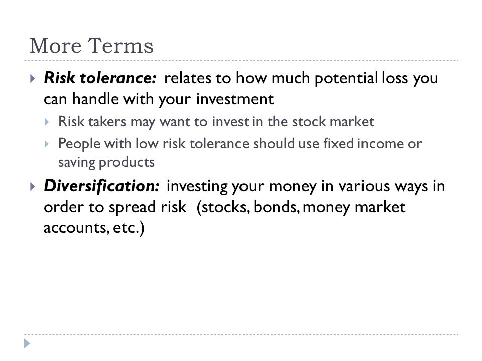 More Terms  Risk tolerance: relates to how much potential loss you can handle with your investment  Risk takers may want to invest in the stock market  People with low risk tolerance should use fixed income or saving products  Diversification: investing your money in various ways in order to spread risk (stocks, bonds, money market accounts, etc.)