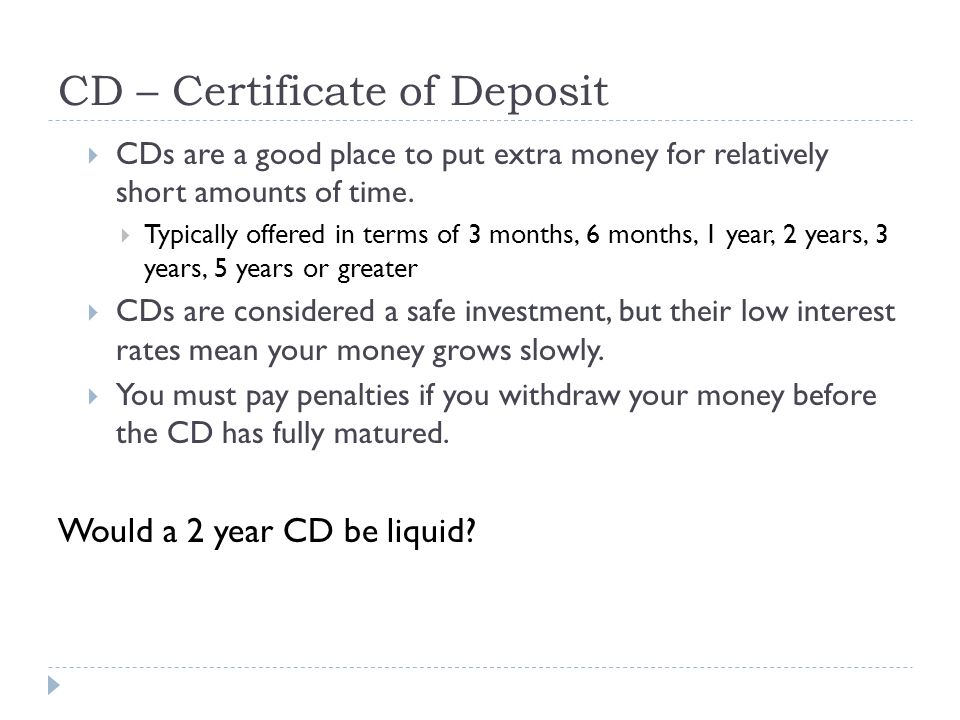 CD – Certificate of Deposit  CDs are a good place to put extra money for relatively short amounts of time.