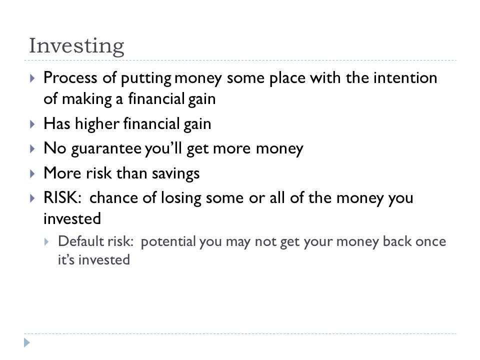 Investing  Process of putting money some place with the intention of making a financial gain  Has higher financial gain  No guarantee you’ll get more money  More risk than savings  RISK: chance of losing some or all of the money you invested  Default risk: potential you may not get your money back once it’s invested
