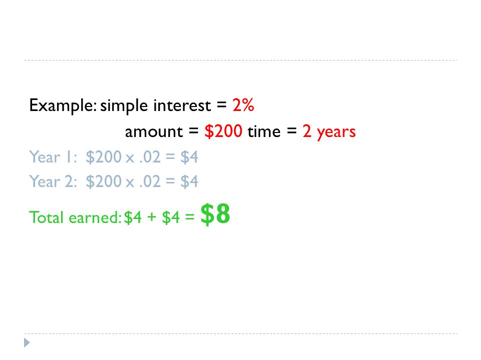 Example: simple interest = 2% amount = $200 time = 2 years Year 1: $200 x.02 = $4 Year 2: $200 x.02 = $4 Total earned: $4 + $4 = $8