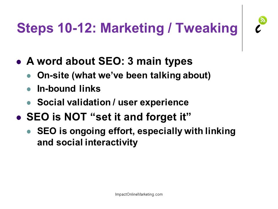 Steps 10-12: Marketing / Tweaking A word about SEO: 3 main types On-site (what we’ve been talking about) In-bound links Social validation / user experience SEO is NOT set it and forget it SEO is ongoing effort, especially with linking and social interactivity ImpactOnlineMarketing.com