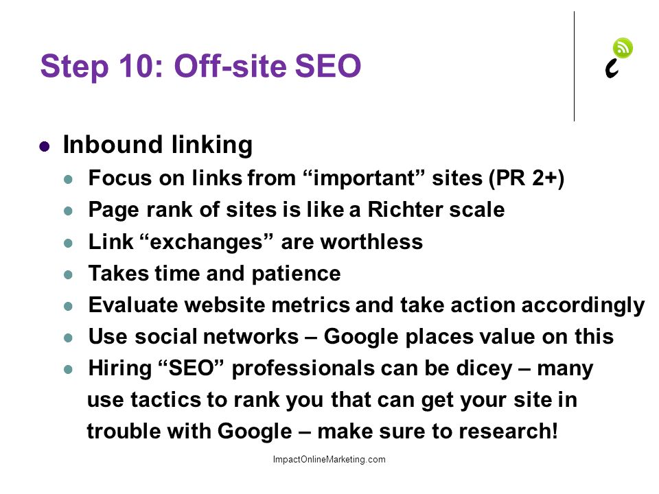 Step 10: Off-site SEO Inbound linking Focus on links from important sites (PR 2+) Page rank of sites is like a Richter scale Link exchanges are worthless Takes time and patience Evaluate website metrics and take action accordingly Use social networks – Google places value on this Hiring SEO professionals can be dicey – many use tactics to rank you that can get your site in trouble with Google – make sure to research.
