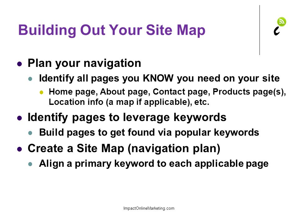 Building Out Your Site Map Plan your navigation Identify all pages you KNOW you need on your site Home page, About page, Contact page, Products page(s), Location info (a map if applicable), etc.