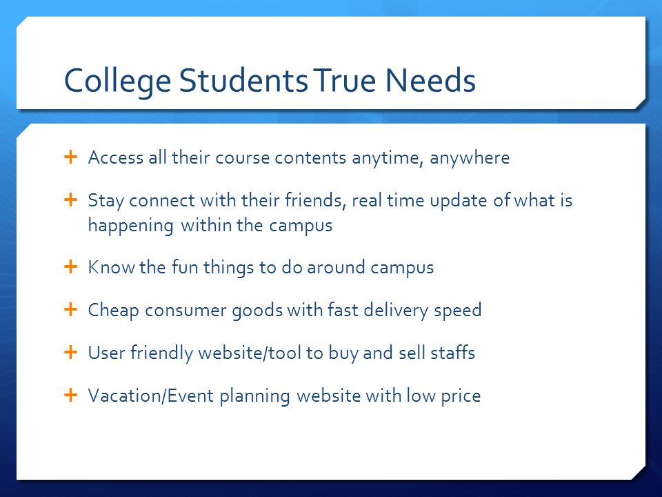 College Students True Needs  Access all their course contents anytime, anywhere  Stay connect with their friends, real time update of what is happening within the campus  Know the fun things to do around campus  Cheap consumer goods with fast delivery speed  User friendly website/tool to buy and sell staffs  Vacation/Event planning website with low price