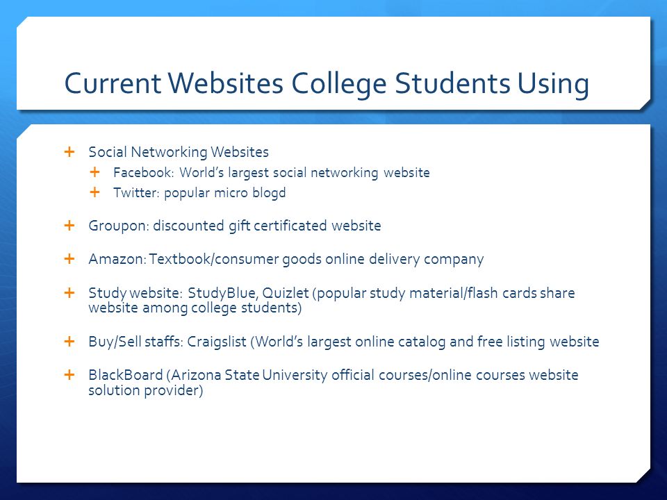 Current Websites College Students Using  Social Networking Websites  Facebook: World’s largest social networking website  Twitter: popular micro blogd  Groupon: discounted gift certificated website  Amazon: Textbook/consumer goods online delivery company  Study website: StudyBlue, Quizlet (popular study material/flash cards share website among college students)  Buy/Sell staffs: Craigslist (World’s largest online catalog and free listing website  BlackBoard (Arizona State University official courses/online courses website solution provider)