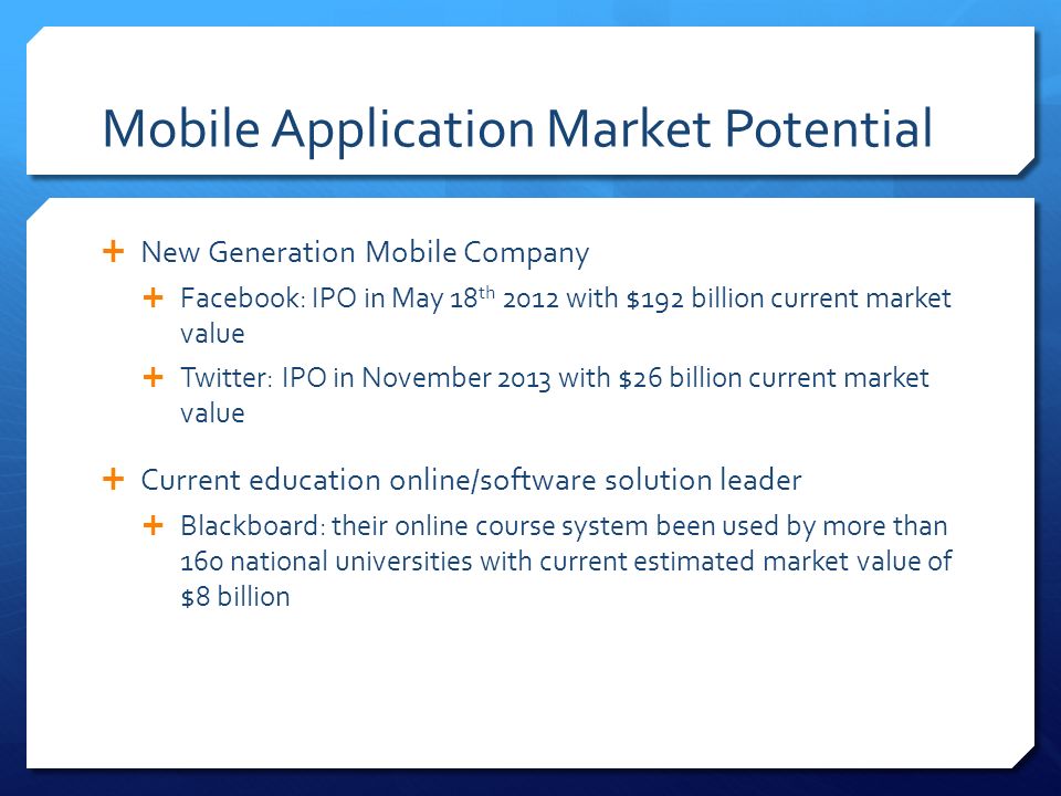 Mobile Application Market Potential  New Generation Mobile Company  Facebook: IPO in May 18 th 2012 with $192 billion current market value  Twitter: IPO in November 2013 with $26 billion current market value  Current education online/software solution leader  Blackboard: their online course system been used by more than 160 national universities with current estimated market value of $8 billion