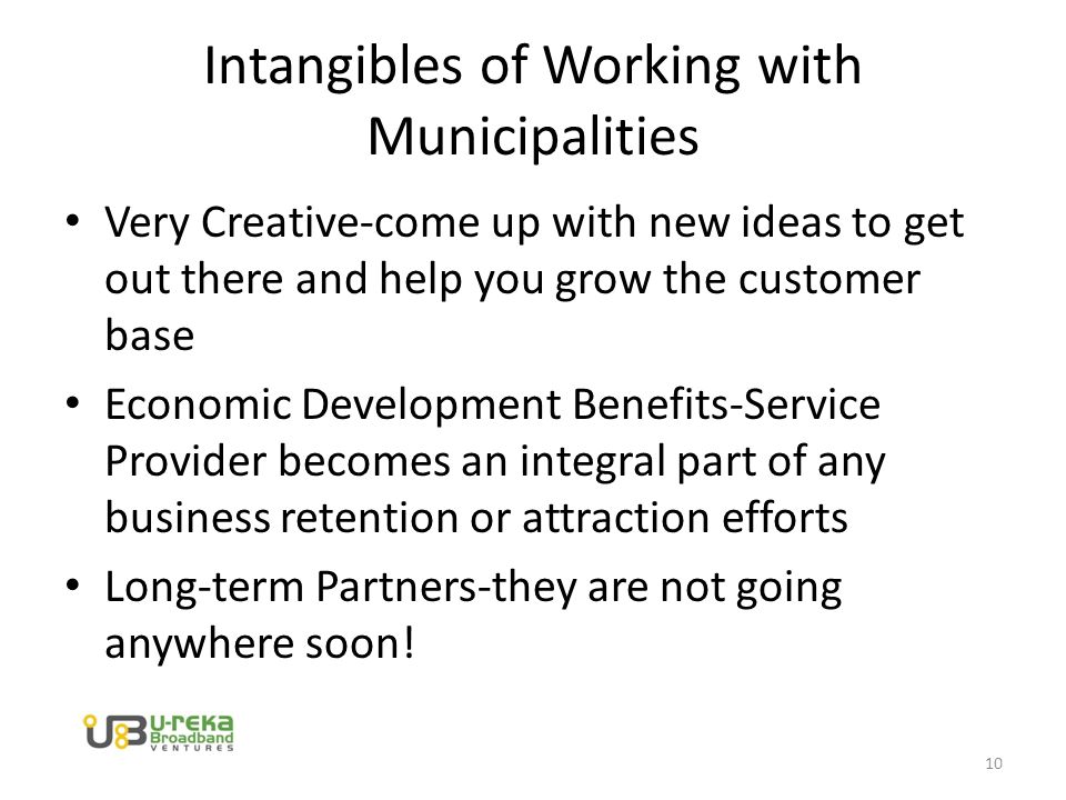 Intangibles of Working with Municipalities Very Creative-come up with new ideas to get out there and help you grow the customer base Economic Development Benefits-Service Provider becomes an integral part of any business retention or attraction efforts Long-term Partners-they are not going anywhere soon.