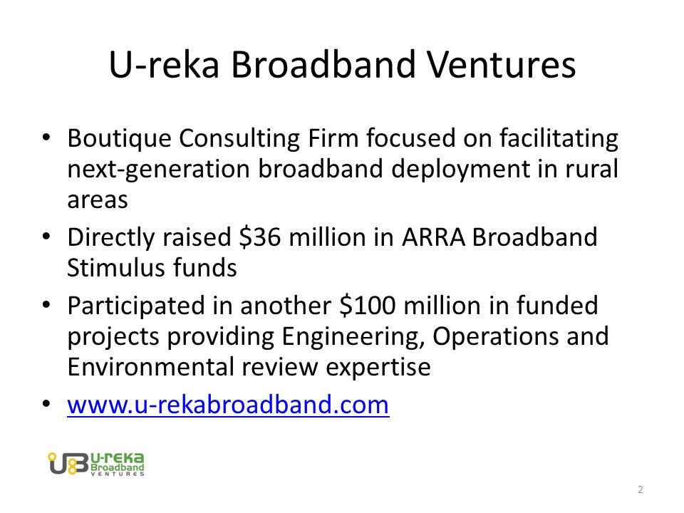U-reka Broadband Ventures Boutique Consulting Firm focused on facilitating next-generation broadband deployment in rural areas Directly raised $36 million in ARRA Broadband Stimulus funds Participated in another $100 million in funded projects providing Engineering, Operations and Environmental review expertise   2