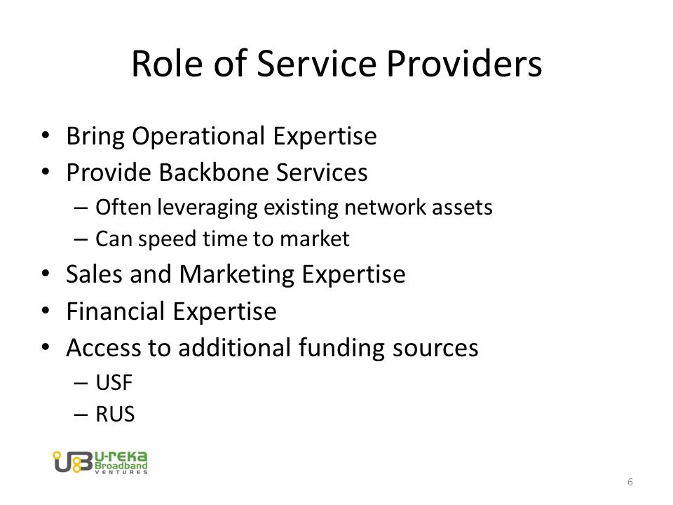 Role of Service Providers Bring Operational Expertise Provide Backbone Services – Often leveraging existing network assets – Can speed time to market Sales and Marketing Expertise Financial Expertise Access to additional funding sources – USF – RUS 6