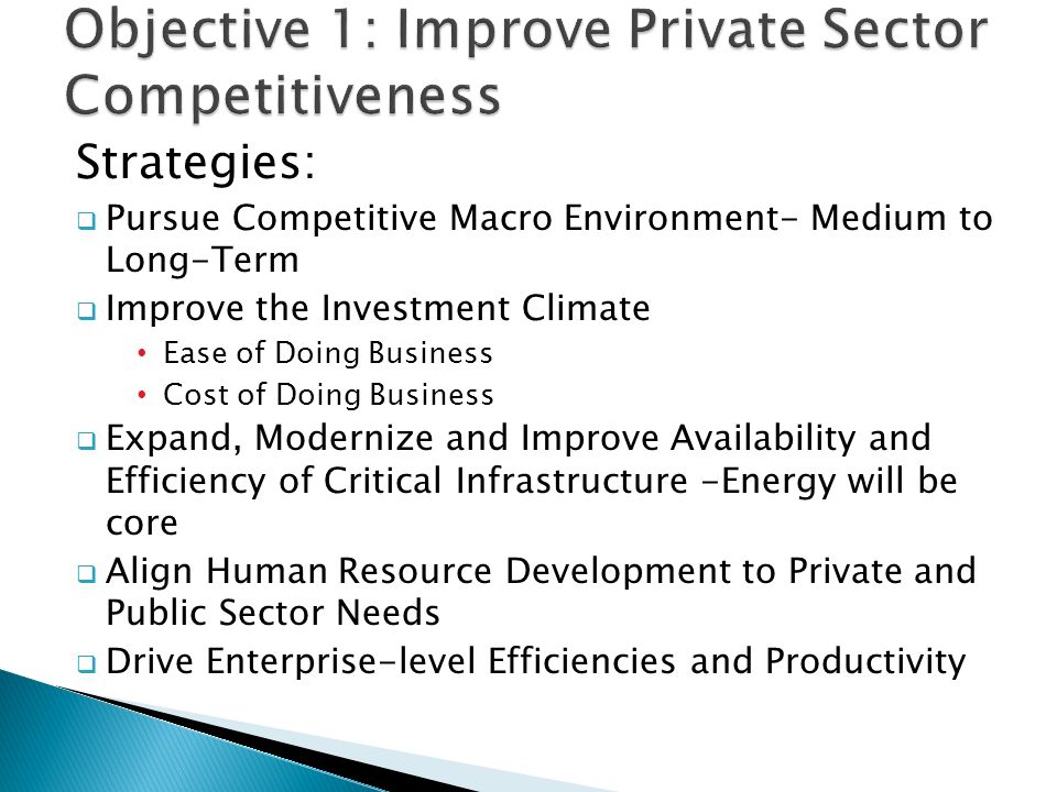Strategies:  Pursue Competitive Macro Environment- Medium to Long-Term  Improve the Investment Climate Ease of Doing Business Cost of Doing Business  Expand, Modernize and Improve Availability and Efficiency of Critical Infrastructure -Energy will be core  Align Human Resource Development to Private and Public Sector Needs  Drive Enterprise-level Efficiencies and Productivity 