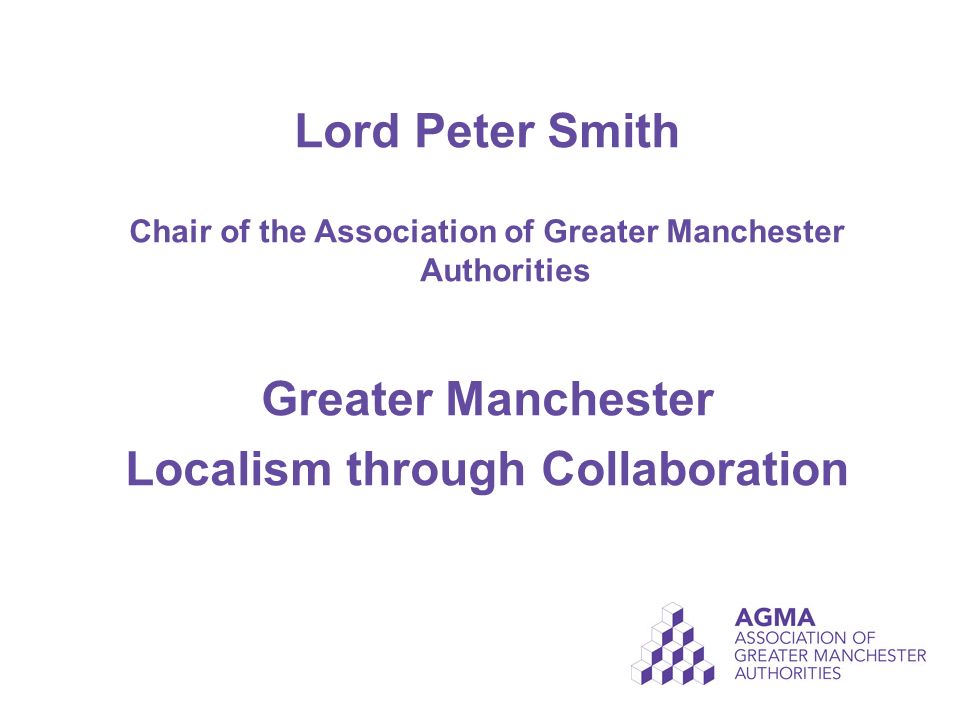 Lord Peter Smith Chair of the Association of Greater Manchester Authorities Greater Manchester Localism through Collaboration