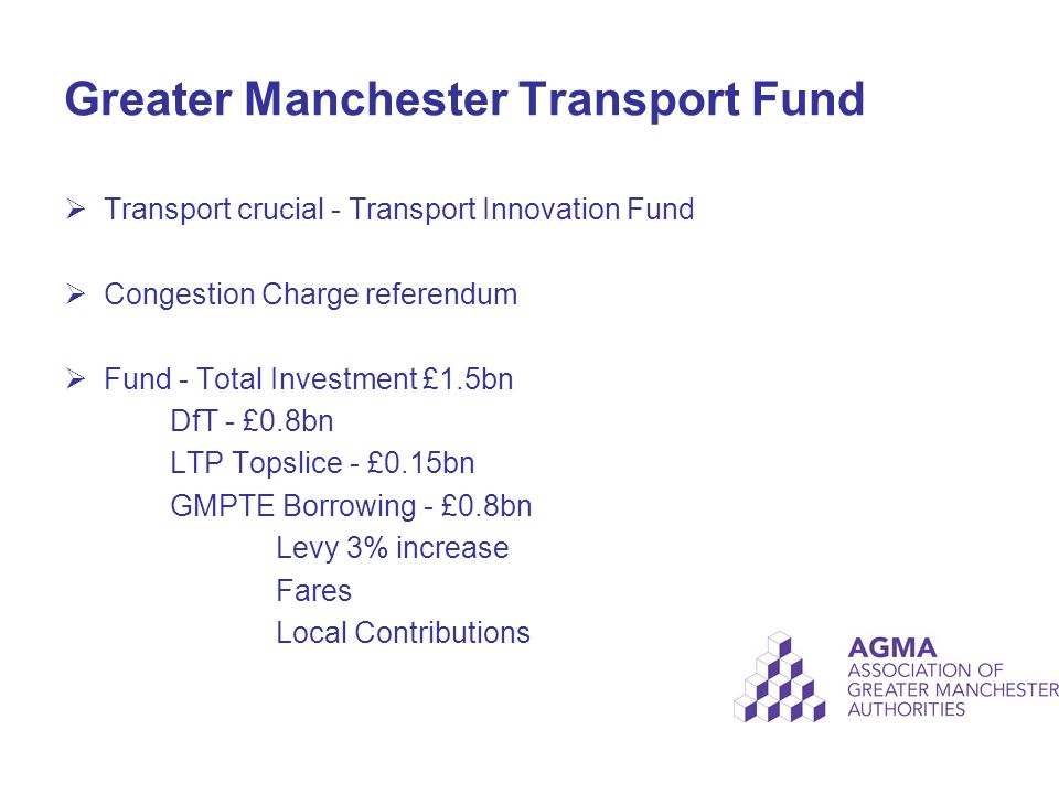 Greater Manchester Transport Fund  Transport crucial - Transport Innovation Fund  Congestion Charge referendum  Fund - Total Investment £1.5bn DfT - £0.8bn LTP Topslice - £0.15bn GMPTE Borrowing - £0.8bn Levy 3% increase Fares Local Contributions