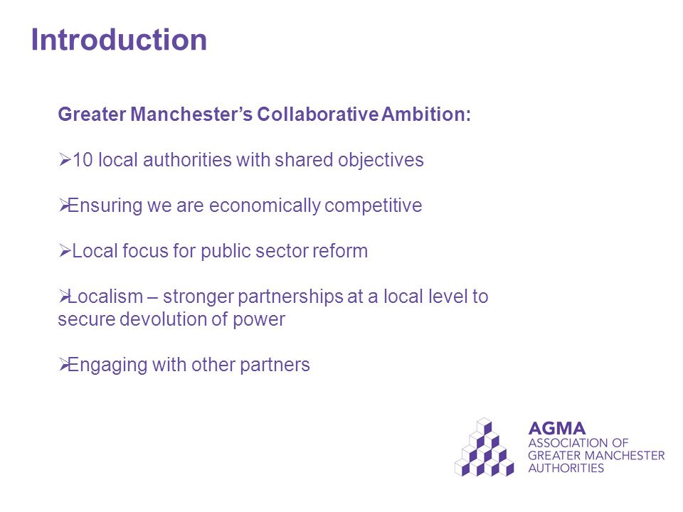 Introduction Greater Manchester’s Collaborative Ambition:  10 local authorities with shared objectives  Ensuring we are economically competitive  Local focus for public sector reform  Localism – stronger partnerships at a local level to secure devolution of power  Engaging with other partners
