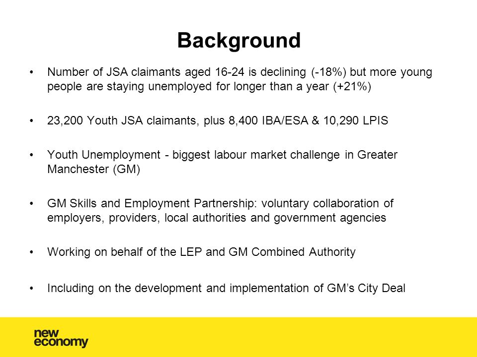 Background Number of JSA claimants aged is declining (-18%) but more young people are staying unemployed for longer than a year (+21%) 23,200 Youth JSA claimants, plus 8,400 IBA/ESA & 10,290 LPIS Youth Unemployment - biggest labour market challenge in Greater Manchester (GM) GM Skills and Employment Partnership: voluntary collaboration of employers, providers, local authorities and government agencies Working on behalf of the LEP and GM Combined Authority Including on the development and implementation of GM’s City Deal