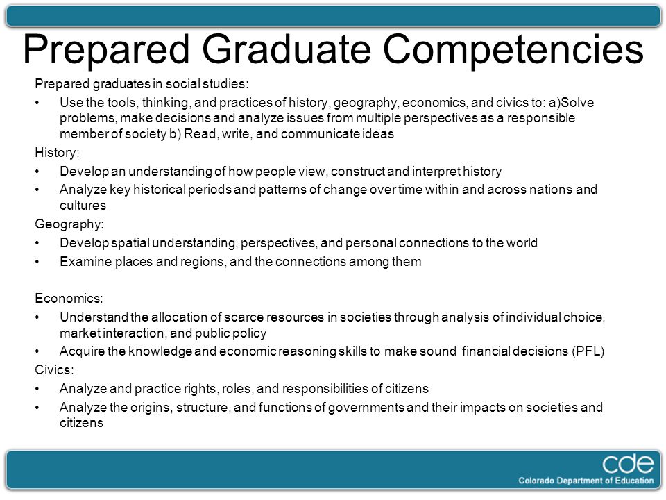 Prepared Graduate Competencies Prepared graduates in social studies: Use the tools, thinking, and practices of history, geography, economics, and civics to: a)Solve problems, make decisions and analyze issues from multiple perspectives as a responsible member of society b) Read, write, and communicate ideas History: Develop an understanding of how people view, construct and interpret history Analyze key historical periods and patterns of change over time within and across nations and cultures Geography: Develop spatial understanding, perspectives, and personal connections to the world Examine places and regions, and the connections among them Economics: Understand the allocation of scarce resources in societies through analysis of individual choice, market interaction, and public policy Acquire the knowledge and economic reasoning skills to make sound financial decisions (PFL) Civics: Analyze and practice rights, roles, and responsibilities of citizens Analyze the origins, structure, and functions of governments and their impacts on societies and citizens